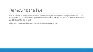 9
Removing the Fuel
Fuel is difficult to remove as it places a person in danger when approaching a fuel source. The
fuel may be gas or an electric supply; therefore switching off the gas mains and or electric mains
would starve the fire of fuel
Once a fire has burned through the fuel it will naturally go out.
 