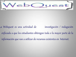 La Webquest es una actividad de investigación / indagación
enfocada a que los estudiantes obtengan toda o la mayor parte de la
información que van a utilizar de recursos existentes en Internet.
 