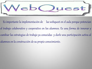 Es importante la implementación de las webquest en el aula porque potencian
el trabajo colaborativo y cooperativo en los alumnos. Es una forma de innovar y
cambiar las estrategias de trabajo ya conocidas y darle una participación activa al
alumnos en la construcción de su propio conocimiento.
 