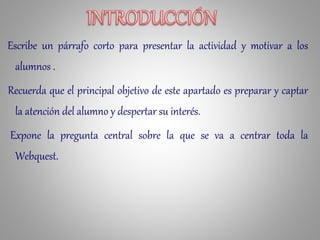 Escribe un párrafo corto para presentar la actividad y motivar a los
alumnos .
Recuerda que el principal objetivo de este apartado es preparar y captar
la atención del alumno y despertar su interés.
Expone la pregunta central sobre la que se va a centrar toda la
Webquest.
 