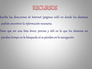 Escribe las direcciones de Internet (páginas web) en donde los alumnos
podrán encontrar la información necesaria.
Tiene que ser una lista breve, precisa y útil en la que los alumnos no
pierdan tiempo en la búsqueda ni se pierdan en la navegación.
 