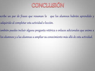 scribe un par de frases que resuman lo que los alumnos habrán aprendido y
adquirido al completar esta actividad o lección.
También puedes incluir alguna pregunta retórica o enlaces adicionales que anime a
los alumnos y a las alumnas a ampliar su conocimiento más allá de esta actividad.
 