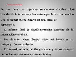 1. Tareas de repetición
En las tareas de repetición los alumnos “absorben” cierta
cantidad de información y demuestran que la han comprendido.
Una Webquest puede basarse en una tarea de
repetición si:
- El informe final es significativamente diferente de la
información consultada.
- Los alumnos tienen libertad sobre qué incluir en su
trabajo y cómo organizarlo.
- Es necesario resumir, destilar y elaborar y se proporcionan
herramientas al efecto (mapas conceptuales).
 