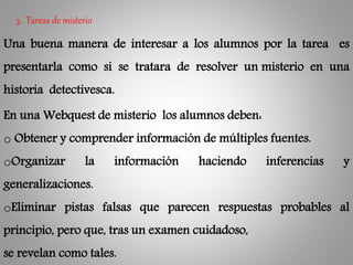 3. Tareas de misterio
Una buena manera de interesar a los alumnos por la tarea es
presentarla como si se tratara de resolver un misterio en una
historia detectivesca.
En una Webquest de misterio los alumnos deben:
o Obtener y comprender información de múltiples fuentes.
oOrganizar la información haciendo inferencias y
generalizaciones.
oEliminar pistas falsas que parecen respuestas probables al
principio, pero que, tras un examen cuidadoso,
se revelan como tales.
 