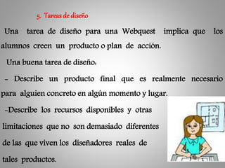 Una tarea de diseño para una Webquest implica que los
alumnos creen un producto o plan de acción.
Una buena tarea de diseño:
- Describe un producto final que es realmente necesario
para alguien concreto en algún momento y lugar.
-Describe los recursos disponibles y otras
limitaciones que no son demasiado diferentes
de las que viven los diseñadores reales de
tales productos.
5. Tareasde diseño
 