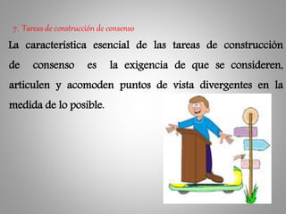 La característica esencial de las tareas de construcción
de consenso es la exigencia de que se consideren,
articulen y acomoden puntos de vista divergentes en la
medida de lo posible.
7. Tareas de construcción de consenso
 