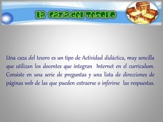 Una caza del tesoro es un tipo de Actividad didáctica, muy sencilla
que utilizan los docentes que integran Internet en el curriculum.
Consiste en una serie de preguntas y una lista de direcciones de
páginas web de las que pueden extraerse o inferirse las respuestas.
 