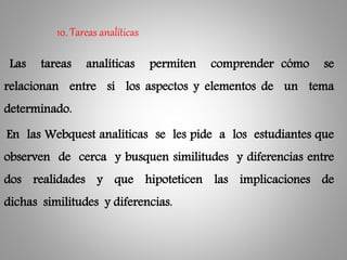 Las tareas analíticas permiten comprender cómo se
relacionan entre sí los aspectos y elementos de un tema
determinado.
En las Webquest analíticas se les pide a los estudiantes que
observen de cerca y busquen similitudes y diferencias entre
dos realidades y que hipoteticen las implicaciones de
dichas similitudes y diferencias.
10. Tareas analíticas
 