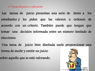 Las tareas de juicio presentan una serie de ítems a los
estudiantes y les piden que las valoren u ordenen de
acuerdo con un criterio. También puede que tengan que
tomar una decisión informada entre un número limitado de
elecciones.
Una tarea de juicio bien diseñada suele proporcionar una
forma de medir y emitir un juicio
sobre aquello que se está valorando.
11. Tareas de juicio o valoración
 