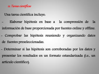 Una tarea científica incluye:
- Elaborar hipótesis en base a la comprensión de la
información de base proporcionada por fuentes online y offline.
- Comprobar las hipótesis reuniendo y organizando datos
de fuentes preseleccionadas.
- Determinar si las hipótesis son corroboradas por los datos y
presentar los resultados en un formato estandarizada (i.e., un
artículo científico).
12.Tareascientíficas
 
