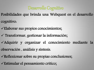 Posibilidades que brinda una Webquest en el desarrollo
cognitivo:
Elaborar sus propios conocimientos;
 Transformar, gestionar la información;
Adquirir y organizar el conocimiento mediante la
observación , análisis y síntesis.
Reflexionar sobre su propias conclusiones;
Estimular el pensamiento critico;
 