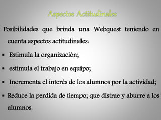 Posibilidades que brinda una Webquest teniendo en
cuenta aspectos actitudinales:
 Estimula la organización;
 estimula el trabajo en equipo;
 Incrementa el interés de los alumnos por la actividad;
 Reduce la perdida de tiempo; que distrae y aburre a los
alumnos.
 