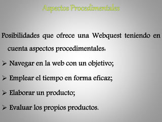 Posibilidades que ofrece una Webquest teniendo en
cuenta aspectos procedimentales:
 Navegar en la web con un objetivo;
 Emplear el tiempo en forma eficaz;
 Elaborar un producto;
 Evaluar los propios productos.
 