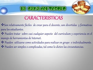 Son relativamente fáciles de crear para el docente, son divertidas y formativas
para los estudiantes.
 Pueden tratar sobre casi cualquier aspecto del currículum y experiencia en el
manejo de herramientas de Internet.
 Pueden utilizarse como actividades para realizar en grupo o individualmente.
 Pueden ser simples o complicadas, tal como lo dicten las circunstancias.
 