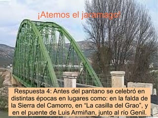¡Atemos el jaramago! Respuesta 4: Antes del pantano se celebró en distintas épocas en lugares como: en la falda de la Sierra del Camorro, en “La casilla del Grao”, y en el puente de Luis Armiñan, junto al río Genil. 