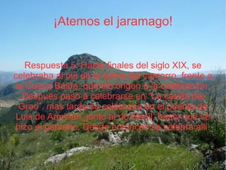 ¡Atemos el jaramago! Respuesta 5: Hasta finales del siglo XIX, se celebraba al pie de la sierra del camorro, frente a la Cueva Belda, que dió origen a la celebración. Después pasó a celebrarse en “La casilla del Grao”, mas tarde se celebraba en el puente de Luis de Armiñan, junto al río Genil, hasta que se hizo el pantano. Desde entonces se celebra allí. 