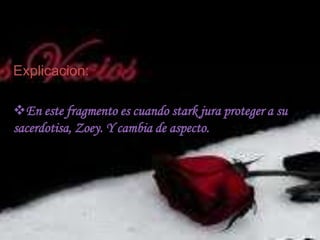 Explicación:Cuando Zoey trata de salvar a Heath y en lugar que atacara a Heanth la ataca a ella dejándola al borde de la muerte.Desenlace I-¿Qué estas haciendo?-Estoy haciendo una promesa de contribución hacia ti. Los guerreros los han hecho durante siglos. De que solo soy un novato todavía, pero creo que puedo calificar como Guerrero.-Bueno, yo solo soy una novata, también por lo que coincidimos.-¿Aceptas mi promesa, mi señora?-Stark, ¿entiendes lo que estas haciendo?Lo se. Estoy haciendo una elección. Estoy eligiendo al bien sobre el mal, la luz sobre las tinieblas -¿Aceptas mi señora?-Si, Stark, lo hago.-¡Oh Stark!-He cambiado ¿no?-Stark, cundo un vampiro cambia, hay un tipo de ritual que tienes que pasar.