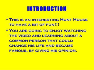 INTRODUCTION This is an interesting Hunt House to have a bit of fun!!! You are going to enjoy watching the video and learning about a common person that could change his life and became famous, by giving his opinion. 