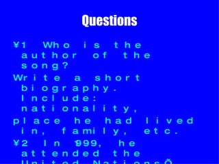 Questions 1. Who is the author of the song? Write a short biography. Include: nationality, place he had lived in, family, etc.  2. In 1999, he attended the United Nations’ 50th anniversary in Geneva.  What did he do that called people’s attention?  3. Which was the result of his reaction towards the UN’s politics?   
