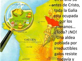 En el año 50 antes de Cristo, toda la Galia esta ocupada por los romanos…¿Toda? ¡NO! Una aldea poblada por irreductibles galos resiste todavía y siempre al invasor. Pero la vida no es siempre fácil en esta aldea… 