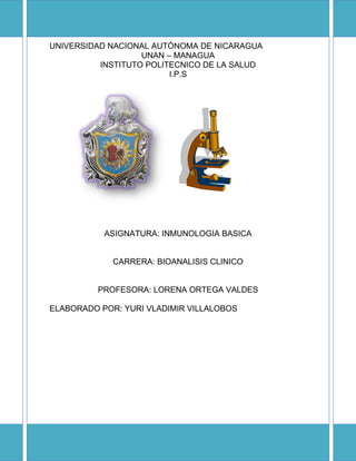 UNIVERSIDAD NACIONAL AUTÓNOMA DE NICARAGUA
                   UNAN – MANAGUA
          INSTITUTO POLITECNICO DE LA SALUD
                         I.P.S




           ASIGNATURA: INMUNOLOGIA BASICA


             CARRERA: BIOANALISIS CLINICO


          PROFESORA: LORENA ORTEGA VALDES

ELABORADO POR: YURI VLADIMIR VILLALOBOS
 