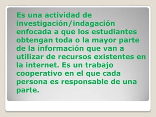 Es una actividad de
investigación/indagación
enfocada a que los estudiantes
obtengan toda o la mayor parte
de la información que van a
utilizar de recursos existentes en
la internet. Es un trabajo
cooperativo en el que cada
persona es responsable de una
parte.
 