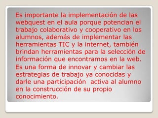 Es importante la implementación de las
webquest en el aula porque potencian el
trabajo colaborativo y cooperativo en los
alumnos, además de implementar las
herramientas TIC y la internet, también
brindan herramientas para la selección de
información que encontramos en la web.
Es una forma de innovar y cambiar las
estrategias de trabajo ya conocidas y
darle una participación activa al alumno
en la construcción de su propio
conocimiento.
 