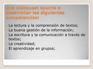 Una webquest apunta a
desarrollar las siguientes
competencias:
La lectura y la comprensión de textos;
La buena gestión de la información;
La escritura y la comunicación a través de
textos;
La creatividad;
El aprendizaje en grupos;
 