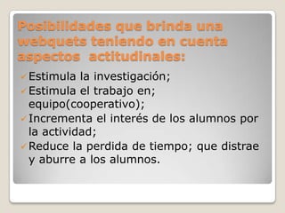 Posibilidades que brinda una
webquets teniendo en cuenta
aspectos actitudinales:
Estimula la investigación;
Estimula el trabajo en;
equipo(cooperativo);
Incrementa el interés de los alumnos por
la actividad;
Reduce la perdida de tiempo; que distrae
y aburre a los alumnos.
 