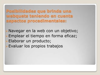 Posibilidades que brinda una
webquets teniendo en cuenta
aspectos procedimentales:
Navegar en la web con un objetivo;
Emplear el tiempo en forma eficaz;
Elaborar un producto;
Evaluar los propios trabajos
 