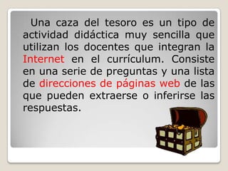 Una caza del tesoro es un tipo de
actividad didáctica muy sencilla que
utilizan los docentes que integran la
Internet en el currículum. Consiste
en una serie de preguntas y una lista
de direcciones de páginas web de las
que pueden extraerse o inferirse las
respuestas.
 