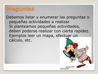 Preguntas
Debemos listar y enumerar las preguntas o
pequeñas actividades a realizar.
Si planteamos pequeñas actividades,
deben poderse realizar con cierta rapidez.
Ejemplos leer un mapa, efectuar un
cálculo, etc.
 