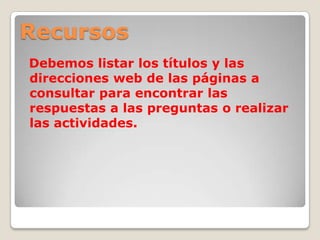 Recursos
Debemos listar los títulos y las
direcciones web de las páginas a
consultar para encontrar las
respuestas a las preguntas o realizar
las actividades.
 