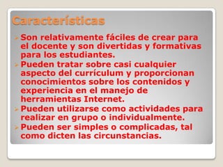 Características
 Son relativamente fáciles de crear para
el docente y son divertidas y formativas
para los estudiantes.
 Pueden tratar sobre casi cualquier
aspecto del currículum y proporcionan
conocimientos sobre los contenidos y
experiencia en el manejo de
herramientas Internet.
 Pueden utilizarse como actividades para
realizar en grupo o individualmente.
 Pueden ser simples o complicadas, tal
como dicten las circunstancias.
 
