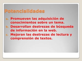 Potencialidades
a. Promueven las adquisición de
conocimientos sobre un tema.
b. Desarrollan destrezas de búsqueda
de información en la web.
c. Mejoran las destrezas de lectura y
comprensión de textos.
 