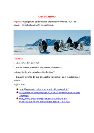 CAZA DEL TESORO
Propósito: investigar una de las culturas originarias de América, “Inuit”, su
historia, y como la globalización los ha afectado.
Preguntas:
1- ¿Donde habitan los inuts?
2-¿Cuáles son sus principales actividades económicas?
3-¿Cómo los ha afectado el cambio climático?
4- Busquen algunas de sus principales costumbres que caracterizan su
cultura.
Páginas web:
http://www.antropologiainuit.com/pdf/congreso1.pdf
http://www.ciel.org/Publications/Climate/CaseStudy_Inuit_Espanol
_Sep07.pdf
http://www.revistaesfinge.com/culturas/culturas-del-
mundo/item/630-29la-espiritualidad-del-artico-los-inuits
 