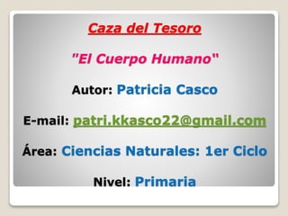 Caza del Tesoro 
"El Cuerpo Humano“ 
Autor: Patricia Casco 
E-mail: patri.kkasco22@gmail.com 
Área: Ciencias Naturales: 1er Ciclo 
Nivel: Primaria 
 