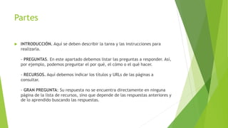 Partes
 INTRODUCCIÓN. Aquí se deben describir la tarea y las instrucciones para
realizarla.
- PREGUNTAS. En este apartado debemos listar las preguntas a responder. Así,
por ejemplo, podemos preguntar el por qué, el cómo o el qué hacer.
- RECURSOS. Aquí debemos indicar los títulos y URLs de las páginas a
consultar.
- GRAN PREGUNTA: Su respuesta no se encuentra directamente en ninguna
página de la lista de recursos, sino que depende de las respuestas anteriores y
de lo aprendido buscando las respuestas.
 