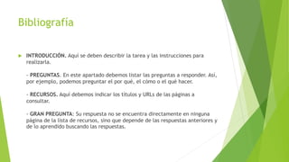 Bibliografía
 INTRODUCCIÓN. Aquí se deben describir la tarea y las instrucciones para
realizarla.
- PREGUNTAS. En este apartado debemos listar las preguntas a responder. Así,
por ejemplo, podemos preguntar el por qué, el cómo o el qué hacer.
- RECURSOS. Aquí debemos indicar los títulos y URLs de las páginas a
consultar.
- GRAN PREGUNTA: Su respuesta no se encuentra directamente en ninguna
página de la lista de recursos, sino que depende de las respuestas anteriores y
de lo aprendido buscando las respuestas.
 