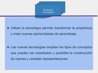 ★ Utilizar la tecnología permite transformar la enseñanza
y crear nuevas oportunidades de aprendizaje.
★ Las nuevas tecnologías amplían los tipos de conceptos
que pueden ser enseñados y posibilita la construcción
de nuevas y variadas representaciones.
Decisiones
Tecnológicas
 