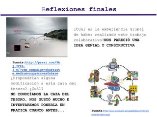 Reflexiones finales
Fuente:http://prezi.com/9b
j_7ff6-
3_o/?utm_campaign=share&ut
m_medium=copy&rc=ex0share
Fuente:http://www.webquest.es/cazadeltesoro/herrami
enta-did-ctica-caza
¿Cuál es la experiencia grupal
de haber realizado este trabajo
colaborativo?NOS PARECIÓ UNA
IDEA GENIAL Y CONSTRUCTIVA
¿Propondrían alguna
modificación a esta caza del
tesoro? ¿Cuál?
NO CONOCÍAMOS LA CAZA DEL
TESORO, NOS GUSTÓ MUCHO E
INTENTAREMOS PONERLA EN
PRATICA CUANTO ANTES...
 