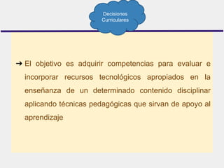 ➔ El objetivo es adquirir competencias para evaluar e
incorporar recursos tecnológicos apropiados en la
enseñanza de un determinado contenido disciplinar
aplicando técnicas pedagógicas que sirvan de apoyo al
aprendizaje
Decisiones
Curriculares
 