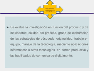 ➢ Se evalúa la investigación en función del producto y de
indicadores: calidad del proceso, grado de elaboración
de las estrategias de búsqueda, originalidad, trabajo en
equipo, manejo de la tecnología, mediante aplicaciones
informáticas u otras tecnologías en forma productiva y
las habilidades de comunicarse digitalmente.
Decisiones
Pedagógicas
 