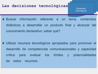 ★ Buscar información referente a un tema, contenidos
didácticos a desarrollar un producto final y alcanzar del
conocimiento declarativo: saber qué?
★ Utilizar recursos tecnológicos apropiados para promover el
desarrollo de competencias comunicacionales y capacidad
crítica para evaluar los límites y potencialidades
de estos recursos.
Las decisiones tecnológicas
Decisiones
Tecnológicas
 