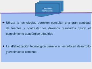 ★ Utilizar la tecnologías permiten consultar una gran cantidad
de fuentes y contrastar los diversos resultados desde el
conocimiento académico adquirido
★ La alfabetización tecnológica permite un estado en desarrollo
y crecimiento continuo.
Decisiones
Tecnológicas
 