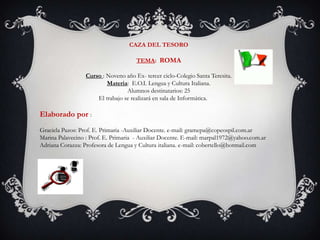 CAZA DEL TESORO  TEMA: ROMA  Curso : Noveno año Ex- tercer ciclo-Colegio Santa Teresita. Materia:  E.O.I. Lengua y Cultura Italiana. Alumnos destinatarios: 25                                       El trabajo se realizará en sala de Informática. Elaborado por :  Graciela Pazos: Prof. E. Primaria -Auxiliar Docente. e-mail: gramepa@copeospil.com.ar Marina Palavecino : Prof. E. Primaria  - Auxiliar Docente. E-mail: marpal1972@yahoo.com.ar Adriana Corazza: Profesora de Lengua y Cultura italiana. e-mail: cobertello@hotmail.com 