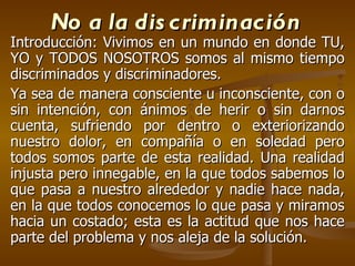 No a la discriminación Introducción: Vivimos en un mundo en donde TU, YO y TODOS NOSOTROS somos al mismo tiempo discriminados y discriminadores.  Ya sea de manera consciente u inconsciente, con o sin intención, con ánimos de herir o sin darnos cuenta, sufriendo por dentro o exteriorizando nuestro dolor, en compañía o en soledad pero todos somos parte de esta realidad. Una realidad injusta pero innegable, en la que todos sabemos lo que pasa a nuestro alrededor y nadie hace nada, en la que todos conocemos lo que pasa y miramos hacia un costado; esta es la actitud que nos hace parte del problema y nos aleja de la solución. 