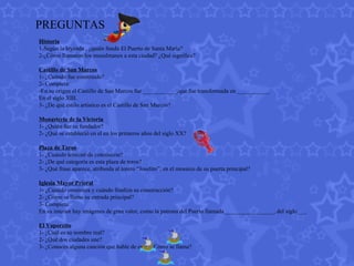 PREGUNTAS Historia 1-Según la leyenda , ¿quién fundó El Puerto de Santa María? 2-¿Cómo llamaron los musulmanes a esta ciudad? ¿Qué significa? Castillo de San Marcos 1- ¿Cuándo fue construido? 2- Completa: -En su origen el Castillo de San Marcos fue____________,que fue transformada en ___________ En el siglo XIII. 3- ¿De qué estilo artístico es el Castillo de San Marcos? Monasterio de la Victoria 1- ¿Quién fue su fundador? 2- ¿Qué se estableció en el en los primeros años del siglo XX? Plaza de Toros 1- ¿Cuándo terminó de construirse? 2- ¿De qué categoría es esta plaza de toros? 3- ¿Qué frase aparece, atribuida al torero “Joselito”, en el mosaico de su puerta principal? Iglesia Mayor Prioral 1- ¿Cuándo comienza y cuándo finaliza su construcción? 2- ¿Cómo se llama su entrada principal? 3- Completa: En su interior hay imágenes de gran valor, como la patrona del Puerto llamada_________________, del siglo___. El Vaporcito 1- ¿Cuál es su nombre real? 2- ¿Qué dos ciudades une? 3- ¿Conoces alguna canción que hable de este? ¿Cómo se llama?                                                                      