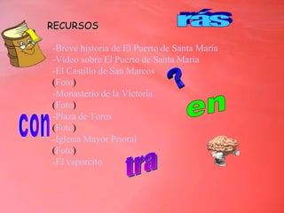 RECURSOS -Breve historia de El Puerto de Santa María -Vídeo sobre El Puerto de Santa María  -El Castillo de San Marcos ( F oto ) -Monasterio de la Victoria ( Foto ) -Plaza de Toros ( Foto ) -Iglesia Mayor Prioral   ( Foto ) -El vaporcito en rás con tra 