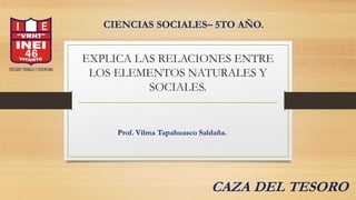 EXPLICA LAS RELACIONES ENTRE
LOS ELEMENTOS NATURALES Y
SOCIALES.
CIENCIAS SOCIALES– 5TO AÑO.
Prof. Vilma Tapahuasco Saldaña.
CAZA DEL TESORO
 